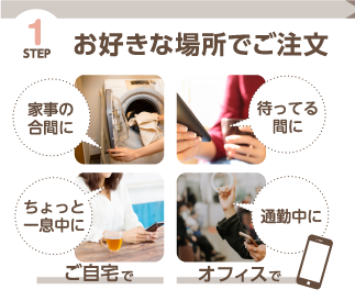 STEP1 お好きな場所でご注文（ご自宅で家事の合間に、オフィスで通勤中になど）
